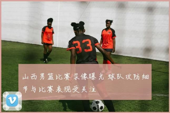 山西男篮比赛录像曝光 球队攻防细节与比赛表现受关注