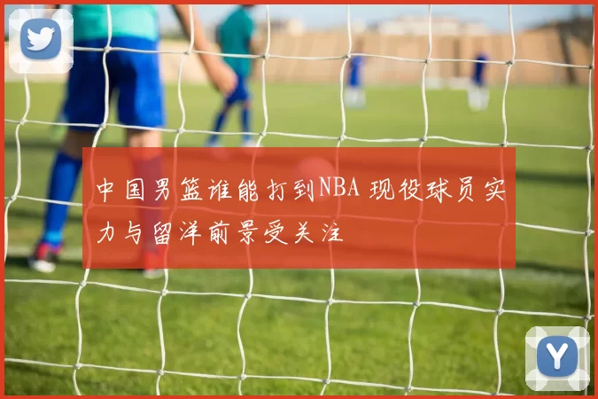 中国男篮谁能打到NBA 现役球员实力与留洋前景受关注