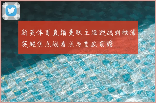 新英体育直播曼联主场迎战利物浦英超焦点战看点与首发前瞻