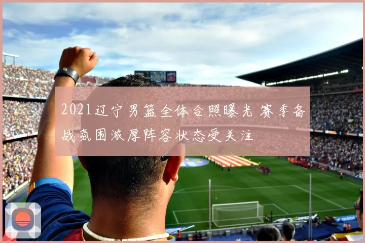 2021辽宁男篮全体合照曝光 赛季备战氛围浓厚阵容状态受关注