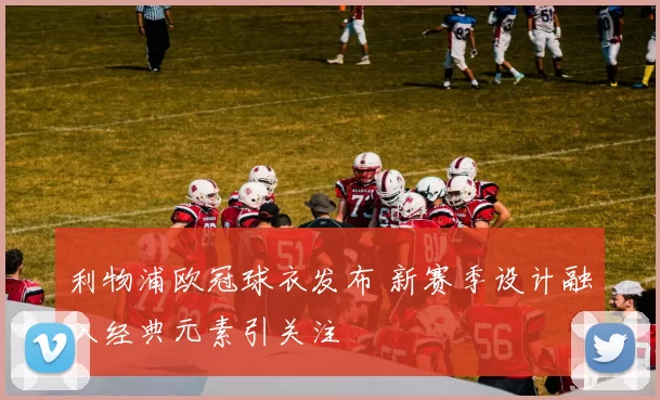 利物浦欧冠球衣发布 新赛季设计融入经典元素引关注