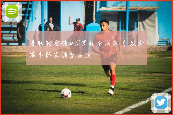 曼联官方确认C罗转会离队 引发新赛季阵容调整关注