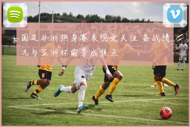 国足非洲热身赛表现受关注 备战情况与亚洲杯前景成焦点