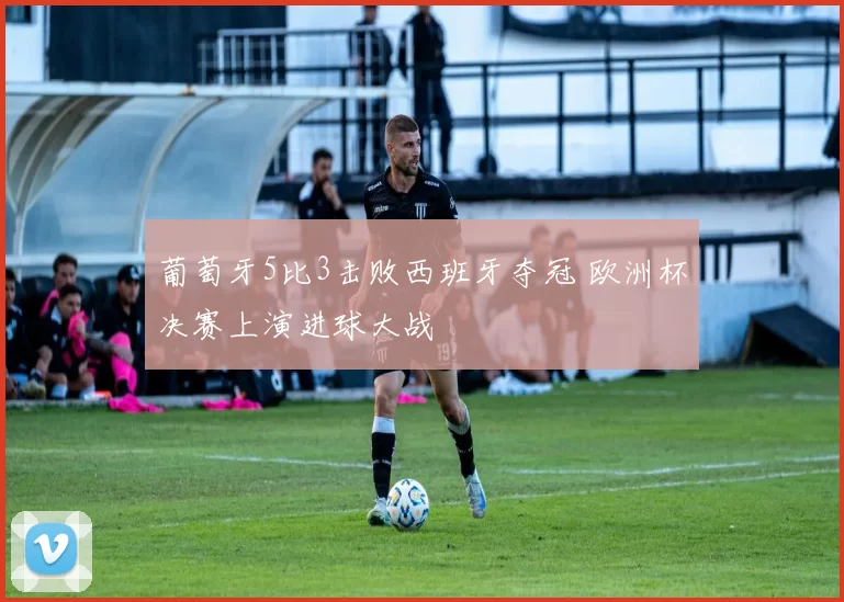 葡萄牙5比3击败西班牙夺冠 欧洲杯决赛上演进球大战