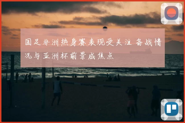 国足非洲热身赛表现受关注 备战情况与亚洲杯前景成焦点