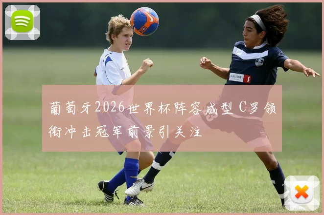 葡萄牙2026世界杯阵容成型 C罗领衔冲击冠军前景引关注