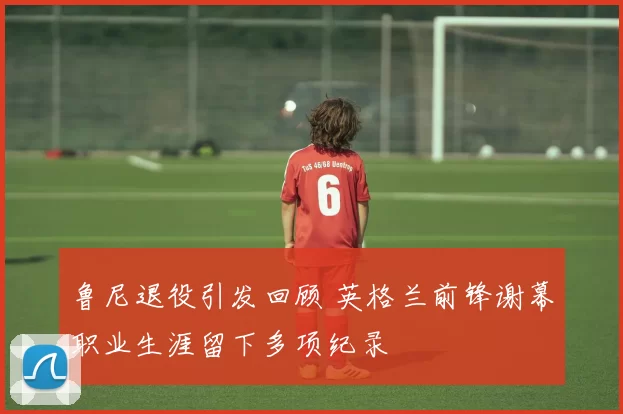 鲁尼退役引发回顾 英格兰前锋谢幕职业生涯留下多项纪录