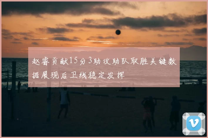 赵睿贡献15分3助攻助队取胜关键数据展现后卫线稳定发挥