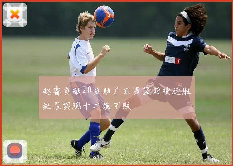 赵睿贡献20分助广东男篮延续连胜纪录实现十二场不败