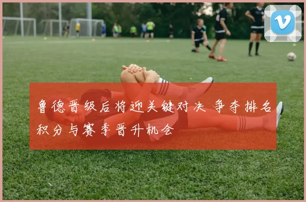 鲁德晋级后将迎关键对决 争夺排名积分与赛季晋升机会