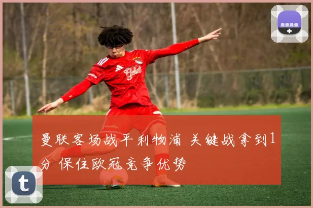 曼联客场战平利物浦 关键战拿到1分 保住欧冠竞争优势