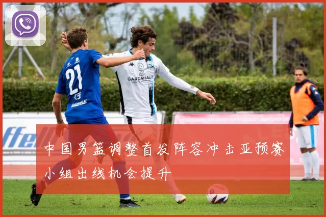 中国男篮调整首发阵容冲击亚预赛小组出线机会提升