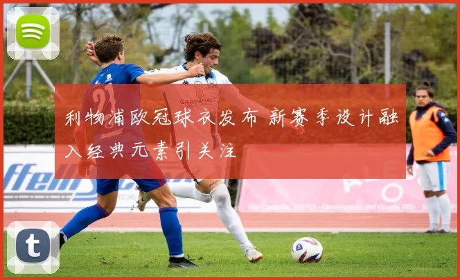 利物浦欧冠球衣发布 新赛季设计融入经典元素引关注