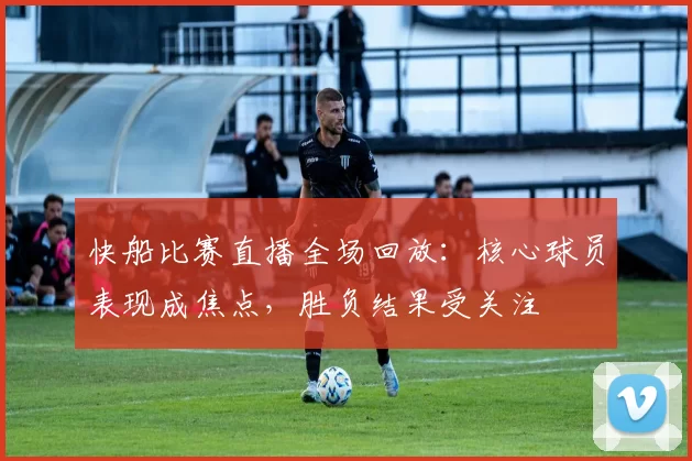 快船比赛直播全场回放：核心球员表现成焦点，胜负结果受关注