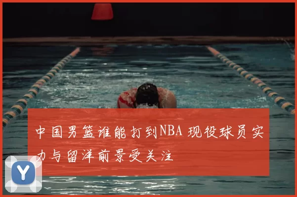 中国男篮谁能打到NBA 现役球员实力与留洋前景受关注