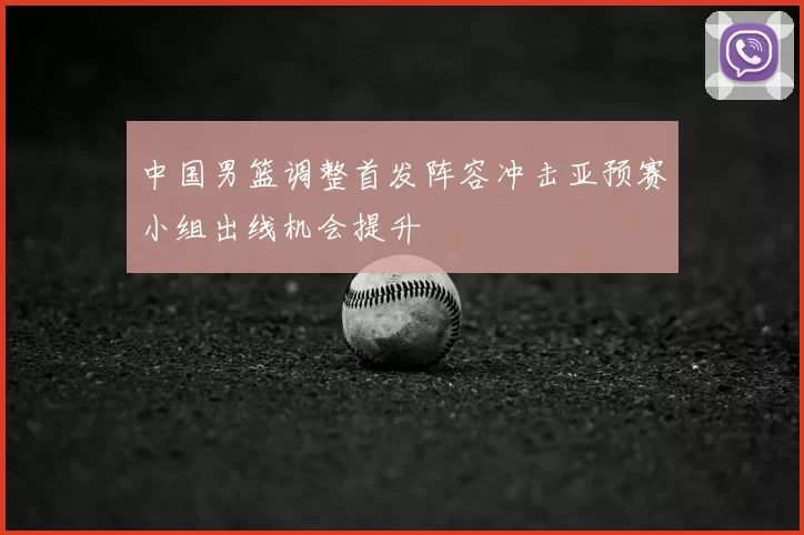 中国男篮调整首发阵容冲击亚预赛小组出线机会提升