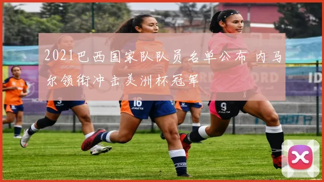 2021巴西国家队队员名单公布 内马尔领衔冲击美洲杯冠军