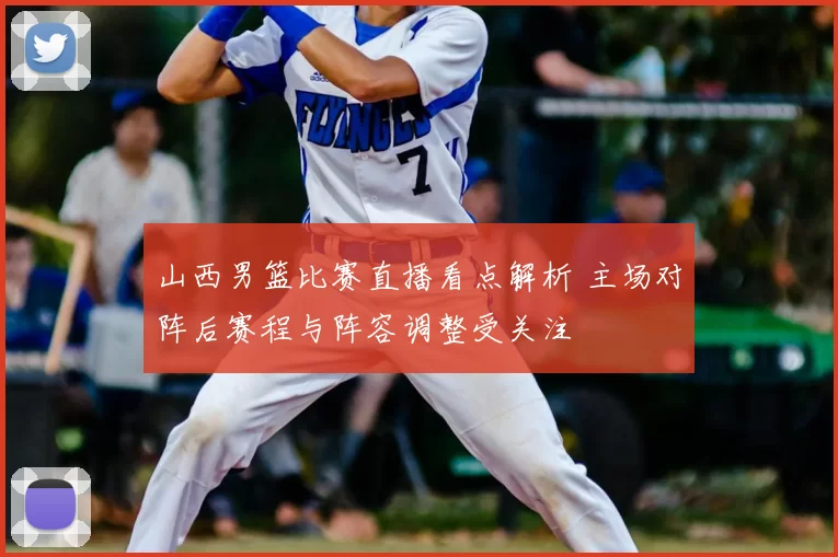 山西男篮比赛直播看点解析 主场对阵后赛程与阵容调整受关注