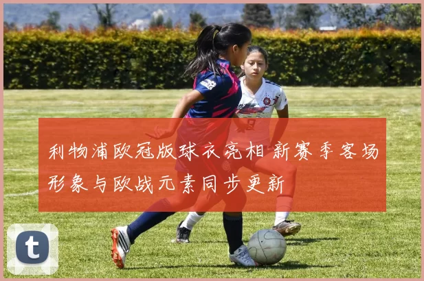 利物浦欧冠版球衣亮相 新赛季客场形象与欧战元素同步更新