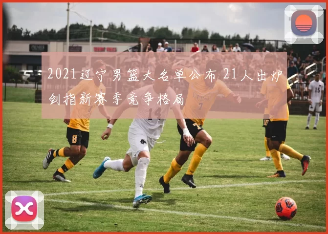 2021辽宁男篮大名单公布 21人出炉剑指新赛季竞争格局