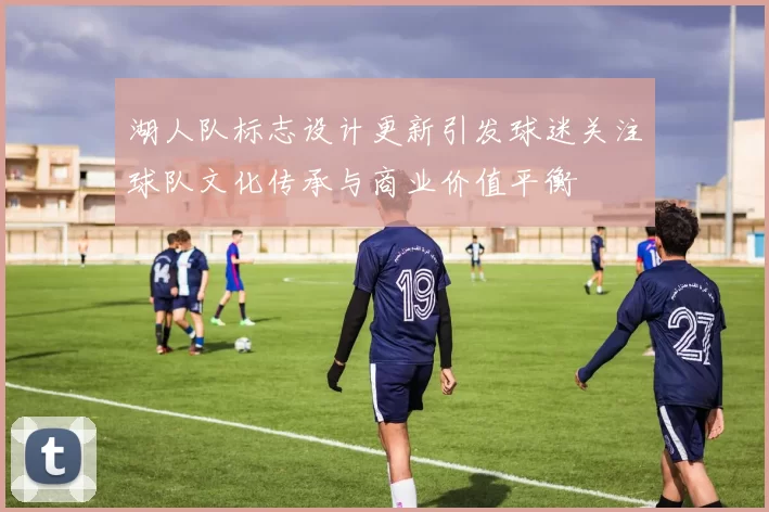 湖人队标志设计更新引发球迷关注球队文化传承与商业价值平衡