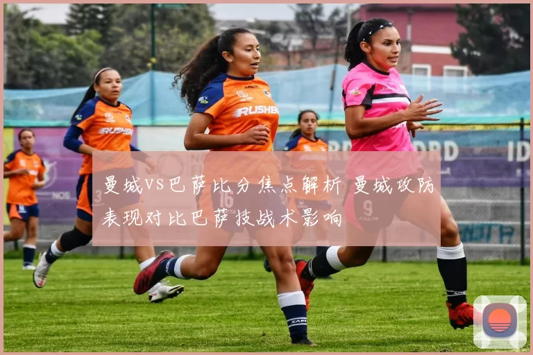 曼城vs巴萨比分焦点解析 曼城攻防表现对比巴萨技战术影响