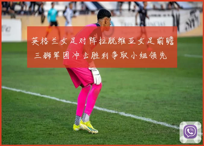 英格兰女足对阵拉脱维亚女足前瞻 三狮军团冲击胜利争取小组领先