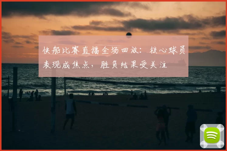 快船比赛直播全场回放：核心球员表现成焦点，胜负结果受关注