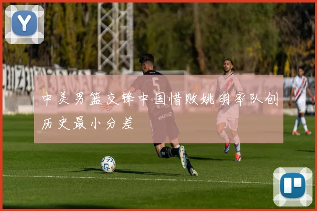 中美男篮交锋中国惜败姚明率队创历史最小分差