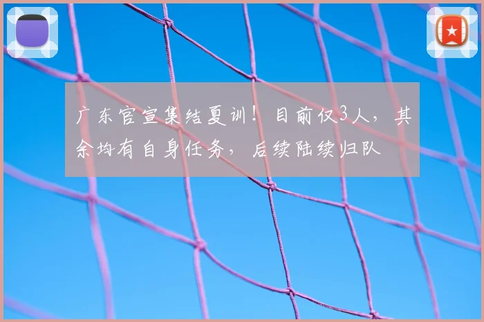 广东官宣集结夏训!目前仅3人,其余均有自身任务,后续陆续归队