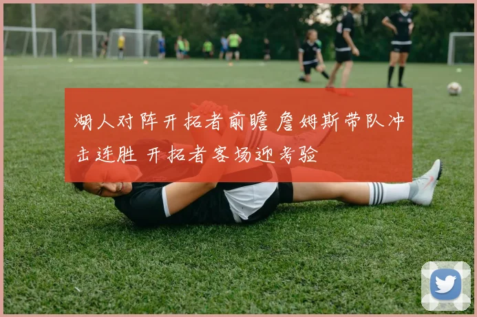湖人对阵开拓者前瞻 詹姆斯带队冲击连胜 开拓者客场迎考验