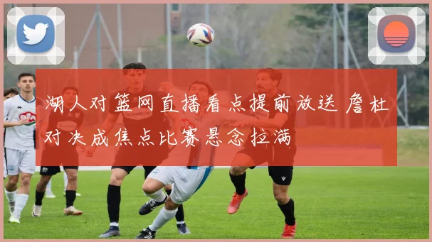 湖人对篮网直播看点提前放送 詹杜对决成焦点比赛悬念拉满