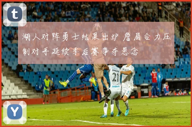 湖人对阵勇士结果出炉 詹眉合力压制对手延续季后赛争夺悬念