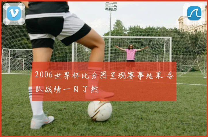 2006世界杯比分图呈现赛事结果 各队战绩一目了然